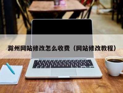 滁州网站修改怎么收费（网站修改教程）