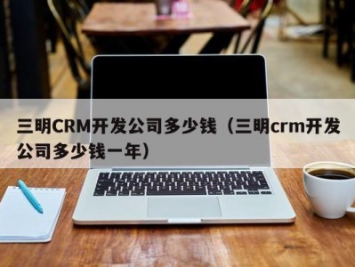 三明CRM开发公司多少钱（三明crm开发公司多少钱一年）
