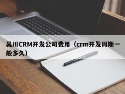 吴川CRM开发公司费用（crm开发周期一般多久）