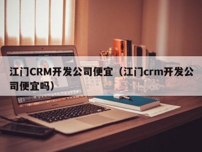 江门CRM开发公司便宜（江门crm开发公司便宜吗）