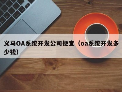 义马OA系统开发公司便宜（oa系统开发多少钱）
