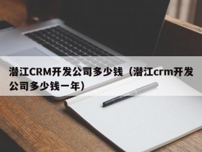 潜江CRM开发公司多少钱（潜江crm开发公司多少钱一年）