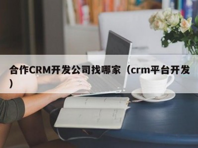 合作CRM开发公司找哪家（crm平台开发）
