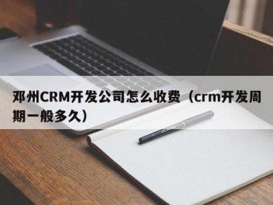 邓州CRM开发公司怎么收费（crm开发周期一般多久）