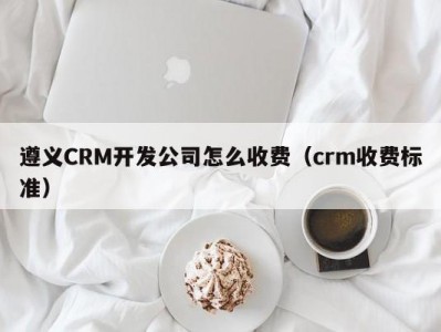 遵义CRM开发公司怎么收费（crm收费标准）